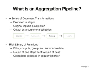 What is an Aggregation Pipeline?
• A Series of Document Transformations
– Executed in stages
– Original input is a collection
– Output as a cursor or a collection
• Rich Library of Functions
– Filter, compute, group, and summarize data
– Output of one stage sent to input of next
– Operations executed in sequential order
 