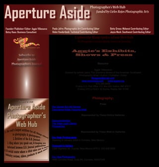 Aperture Aside
                                                                                     Photographer’s Web Hub
                                                                                         funded by Cielos Rojos Photographic Arts



                                             Paola Jofre: Photographic Art Contributing Editor             Betty Gross: Midwest Contributing Editor
Founder/Publisher/Editor: Aggie Villanueva
                                             Helen Vanderbeek: Technical Contributing Editor               Joyce Meck: Southwest Contributing Editor
Betsy Haas: Business Consultant
                                                                    Explore the Many Spokes of our Web Hub
                                                                        The Photographers Portal to Sharing, Learning & Connecting

                                                                 Aggie’s Exhibits,
                                                                  Shows & Press

                                                                                              Resume

                                                                                      Aggie Villanueva
                                                          Dubbed by artistic peers The Grandma Moses of the American Southwest
                                                                      Photographic Artist / Author / Publisher / Editor
                                                                                    Myaggie2@gmail.com
                                                                          www.cielosrojos.com      www.aggiev.org
                                                                                       575.289.0408
                                                                     If Using U.S. Post Office: P.O. Box 223, Gallina, NM 87017
                                                                        If Using UPS or FedEx: 82 Acoma, Regina, NM 87046



                                                                                        Photography:
                                                                                                 Press
                                             Rio Grande Sun Art Review
                                             Discovered Artists Featured Artist

                                                                            Represented by These Online Galleries

                                             DiscoveredArtists
                                             The Vision Light Gallery
                                             Phospective

                                                                           Represented by These Walk-in Galleries

                                             Dry Heat Photography
                                             Opening in January 2009 in Corrales, New Mexico.

                                             Consuelo’s Gallery
                                             3395 Highway 96, Coyote, New Mexico 87012. 505.638.5692.


                                             Dry Heat Photography
                                             4685 Corrales Road, Suite #4, Corrales, NM 87048
 