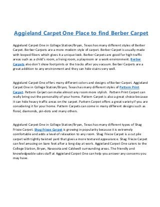 Aggieland Carpet One Place to find Berber Carpet
Aggieland Carpet One in College Station/Bryan, Texas has many different styles of Berber
Carpet. Berber Carpets are a more modern style of carpet. Berber Carpet is usually made
with looped fibers which gives it a unique look. Berber Carpets are good for high traffic
areas such as a child’s room, a living room, a playroom or a work environment. Berber
Carpets also don’t show footprints or the tracks after you vacuum. Berber Carpets are a
great addition to any environment and they can hide stains very well.
Aggieland Carpet One offers many different colors and designs of Berber Carpet. Aggieland
Carpet One in College Station/Bryan, Texas has many different styles of Pattern Print
Carpet. Pattern Carpet can make almost any room more stylish. Pattern Print Carpet can
really bring out the personality of your home. Pattern Carpet is also a great choice because
it can hide heavy traffic areas on the carpet. Pattern Carpet offers a great variety if you are
considering it for your home. Pattern Carpets can come in many different designs such as
floral, diamonds, pin-dots and many others.
Aggieland Carpet One in College Station/Bryan, Texas has many different types of Shag
Frieze Carpet. Shag Frieze Carpet is growing in popularity because it is extremely
comfortable and adds a level of relaxation to any room. Shag Frieze Carpet is a cut pile
carpet with tightly twisted yard that gives a more textured appearance. Shag Frieze Carpet
can feel amazing on bare feet after a long day at work. Aggieland Carpet One caters to the
College Station, Bryan, Navasota and Caldwell surrounding areas. The friendly and
knowledgeable sales staff at Aggieland Carpet One can help you answer any concerns you
may have.
 