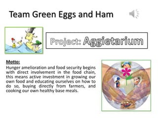 Team Green Eggs and Ham
Motto:
Hunger amelioration and food security begins
with direct involvement in the food chain,
this means active investment in growing our
own food and educating ourselves on how to
do so, buying directly from farmers, and
cooking our own healthy base meals.
 