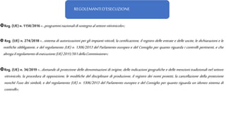 REGOLEMANTI D’ESECUZIONE
Reg. (UE)n. 1150/2016«…programminazionalidisostegnoalsettorevitivinicolo»;
 Reg. (UE) n. 274/2018 «…sistema di autorizzazioni per gli impianti viticoli, la certificazione, il registro delle entrate e delle uscite, le dichiarazioni e le
notifiche obbligatorie, e del regolamento (UE) n. 1306/2013 del Parlamento europeo e del Consiglio per quanto riguarda i controlli pertinenti, e che
abrogailregolamentodiesecuzione(UE)2015/561dellaCommissione»;
Reg. (UE) n. 34/2019 «…domande di protezione delle denominazioni di origine, delle indicazioni geografiche e delle menzioni tradizionali nel settore
vitivinicolo, la procedura di opposizione, le modifiche del disciplinare di produzione, il registro dei nomi protetti, la cancellazione della protezione
nonché l'uso dei simboli, e del regolamento (UE) n. 1306/2013 del Parlamento europeo e del Consiglio per quanto riguarda un idoneo sistema di
controlli»;
 