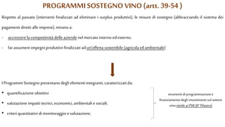 PROGRAMMI SOSTEGNO VINO (artt. 39-54 )
Rispetto al passato (interventi finalizzati ad eliminare i surplus produttivi), le misure di sostegno (abbracciando il sistema dei
pagamenti diretti alle imprese), mirano a:
- accrescerela competitività delle aziendenel mercatointerno edesterno;
- far assumere impegni produttivi finalizzati ad un’offerta sostenibile (agricola ed ambientale)
I Programmi Sostegno presentano degli elementi integranti, caratterizzati da:
• quantificazione obiettivi
• valutazione impatti tecnici, economici, ambientali e sociali;
• criteri quantitativi di monitoraggio e valutazione;
strumentidi programmazionee
finanziamentodegli investimenti sul settore
vino simile ai PSR(II° Pilastro)
 