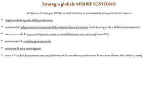 Le Misure di Sostegno (PNS) hanno l’obiettivo di potenziare la competitività del settore
• migliorando la qualità della produzione;
• sostenendo l’adeguamento strutturale della vitivinicoltura al mercato (nella fase agricola edella trasformazione);
• incrementando la capacità di penetrazione dei vini italiani nei mercati esteri (extra UE);
• promuovere il ricambio generazionale;
• sostenere leareesvantaggiate;
• evitare il rischio depressione mercato (eliminando le eccedenzeproduttive ele sostanze idonee alla sofisticazione);
Strategia globale MISURE SOSTEGNO
 