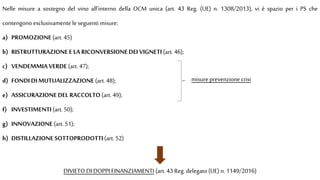 Nelle misure a sostegno del vino all’interno della OCM unica (art. 43 Reg. (UE) n. 1308/2013), vi è spazio per i PS che
contengono esclusivamente leseguenti misure:
a) PROMOZIONE(art. 45)
b) RISTRUTTURAZIONEE LA RICONVERSIONEDEI VIGNETI(art. 46);
c) VENDEMMIAVERDE (art. 47);
d) FONDI DI MUTUALIZZAZIONE(art. 48);
e) ASSICURAZIONEDEL RACCOLTO(art. 49);
f) INVESTIMENTI(art. 50);
g) INNOVAZIONE(art. 51);
h) DISTILLAZIONE SOTTOPRODOTTI(art. 52)
misure prevenzione crisi
DIVIETO DI DOPPI FINANZIAMENTI (art. 43 Reg. delegato (UE) n. 1149/2016)
 