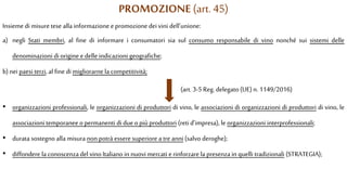 PROMOZIONE (art. 45)
Insieme di misure tese alla informazione epromozione deivini dell’unione:
a) negli Stati membri, al fine di informare i consumatori sia sul consumo responsabile di vino nonché sui sistemi delle
denominazioni di origine edelle indicazioni geografiche;
b)nei paesi terzi, al fine di migliorarne la competitività;
(art. 3-5 Reg. delegato (UE) n. 1149/2016)
• organizzazioni professionali, le organizzazioni di produttori di vino, le associazioni di organizzazioni di produttori di vino, le
associazioni temporanee opermanenti di due opiù produttori (reti d’impresa), le organizzazioni interprofessionali;
• durata sostegno alla misura non potrà esseresuperiore a tre anni (salvo deroghe);
• diffondere la conoscenzadel vino Italiano in nuovi mercati erinforzare la presenza in quelli tradizionali (STRATEGIA);
 