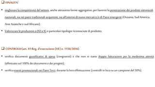  CONTROLLI (art. 41 Reg. d’esecuzione(UE) n. 1150/2016)
• verifica documenti giustificativi di spesa (congruenti) e che non vi siano doppie fatturazioni per la medesima attività
(effettuato sul 100% dei documenti edei progetti);
• verifica eventi promozionali neiPaesi Terzi, durante la loro effettuazione (controlli in locosu un campionedel 30%);
• migliorare la competitività del settore, anche attraverso forme aggregative,per favorire la penetrazione dei prodotti vitivinicoli
nazionali, sia nei paesi tradizionali acquirenti, sia all’interno di nuovi mercati e/odi Paesi emergenti (Oceania, Sud America,
AreeAsiatiche e sudAfricane);
• Valorizzare leproduzioni a DO e IG e particolari tipologie riconosciute di prodotto;
 FINALITA’
 