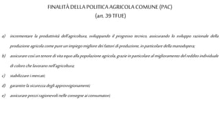 FINALITÀ DELLA POLITICA AGRICOLA COMUNE (PAC)
(art. 39 TFUE)
a) incrementare la produttività dell'agricoltura, sviluppando il progresso tecnico, assicurando lo sviluppo razionale della
produzioneagricolacomepureunimpiegomigliore deifattori diproduzione,inparticolare dellamanodopera;
b) assicurarecosìuntenoredivitaequoallapopolazioneagricola,grazieinparticolarealmiglioramentodelredditoindividuale
dicolorochelavoranonell'agricoltura;
c) stabilizzare imercati;
d) garantirelasicurezzadegliapprovvigionamenti;
e) assicurareprezziragionevolinelleconsegneaiconsumatori;
 