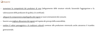 FINALITA’
- aumentare la competitività dei produttori di vino (adeguamento delle strutture viticole, favorendo l’aggregazione e la
valorizzazionedelle produzioni di qualità, e/o certificate)
- adeguarela composizione ampelografica dei vigneti ai nuovi orientamenti dei consumi;
- favorire una migliore allocazione deivigneti nel rispetto dei principi della sostenibilità;
- tutelare il valore paesaggistico e le tradizioni culturali connesse alla produzione vitivinicola anche attraverso il ricambio
generazionale;
 