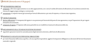 MISURE (domanda entro il 30 giugno)
 RICONVERSIONEVARIETALE
 reimpianto:sullo stessoappezzamentoo suun altroappezzamento,con o senzail cambiodelsistema diallevamento, di unadiversavarietàdi vite,
ritenutadi maggior pregio enologico ecommerciale;
 sovrainnesto:su impiantiritenutigià razionaliperformadi allevamentoe persesto di impianto,e in buonostatovegetativo;
 RISTRUTTURAZIONE
 diversa collocazione:è il reimpiantodelvigneto in unaposizionepiù favorevoledal puntodi vistaagronomico,sia perl’esposizionecheperragioni
climaticheedeconomiche;
 reimpiantodivigneto: è l’impiantonella stessaparticellama conmodifichealsistema di coltivazionedella vite;
 MIGLIORAMENTODELLETECNICHEDI GESTIONEDEIVIGNETI
 riguardale operazioniinerentila razionalizzazionedegli interventi sul terreno,sulle formedi allevamento;
 REIMPIANTOA SEGUITODI ESTIRPAZIONEOBBLIGATORIA
 permotivi fitosanitaridella stessasuperfice, odi unasuperficieequivalente,oggetto di estirpazioneobbligatoriasu decisione del Serviziofitosanitario
nazionaleeregionale.
 