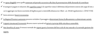  Le spese eleggibili sono quelle sostenute nel periodo successivo alla data di presentazione delle domande di contributo;
 Il sostegno è pagato in relazione alla superficie vitata («lasuperficievitataèdelimitatadalperimetroesternodeiceppidivitea
cuisiaggiungeunafasciacuscinetto dilarghezzapariametàdella distanzatraifilari»-art. 44 del regolamento n. 2016/1150)
 Sono ammessi ilavori in economia;
 Le Regioni/Province autonome possono escludere il passaggio a determinate forme di allevamento o a determinate varietà;
 I vigneti ristrutturati/riconvertiti devono essere razionali edispirati ai principi della viticoltura sostenibile;
 Non beneficia di aiuto il rinnovo normale dei vigneti giunti al termine del loro ciclo di vita naturale e la normale gestione dei
vigneti;
 
