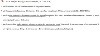  CONTROLLI(art. 42 Reg. d’esecuzione(UE) n.1150/2016)
• verifica in loco sul 100% delle domande di pagamento a saldo;
• verifica exantedell’esistenza del vigneto edella superficie vitata (ex art. 44Reg. d’esecuzione (UE)n. 1150/2016);
• verifica non sussistenza di rinnovo normale dei vigneti (reimpianto della stessa parcella con la stessa varietà secondo lo stesso
sistema di coltivazione della vite);
• verifica contabile soglia massima all’importo medio del sostegno per ettaro (costi medi di ristrutturazione e/o riconversione di
un vigneto a seconda del tipo di allevamento edel tipo di operazione, stabiliti dalle Regioni);
 