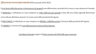 I Costi diretti della distruzione o eliminazione deigrappoli sono differenziati a seconda chela misura si attui attraverso il metodo:
1) MANUALE, è individuato un costo compreso tra 7,00 e 9,00 euro per quintale in base alla resa media regionale determinata
comeindicato alla lettera a)punto 1), tenuto conto delle peculiarità del vigneto;
2)MECCANICO, èindividuato un costo compreso tra 900,00 e1.000,00 euro/ha in funzione delle peculiarità del vigneto;
3)CHIMICO, in funzione dei costi effettivamente sostenuti dal produttore;
Contributo Unionale erogato nel limite massimo del 50% delle spese sostenute.
GESTIONEFINANZIARIAMISURA (PNS nazionale 2019-2023)
 