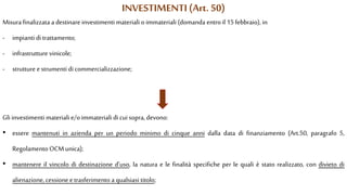 INVESTIMENTI (Art. 50)
Misura finalizzata a destinare investimenti materiali oimmateriali (domanda entro il 15 febbraio), in
- impianti di trattamento;
- infrastrutture vinicole;
- strutture e strumenti di commercializzazione;
Gli investimenti materiali e/o immateriali di cuisopra, devono:
• essere mantenuti in azienda per un periodo minimo di cinque anni dalla data di finanziamento (Art.50, paragrafo 5,
Regolamento OCM unica);
• mantenere il vincolo di destinazione d'uso, la natura e le finalità specifiche per le quali è stato realizzato, con divieto di
alienazione, cessione etrasferimento a qualsiasi titolo;
 