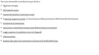 Non sono ammissibili a contributo le spese riferite a:
• l’IVA (salvoderoga);
• altre imposte etasse;
• acquisto di macchineeattrezzature usate;
• le speseper caparreeacconti, se sostenute prima della presentazione della domanda informatizzata
• investimenti di sostituzione;
• attrezzature emateriale di consumo variodi brevedurata e/omonouso;
• viaggi, trasporto e/ospedizione mercie/o doganali;
• interessi passivi;
• qualsiasi altra spesa non strettamente coerente conla finalità dell'azione;
 