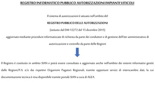 REGISTRO INFORMATICO PUBBLICO AUTORIZZAZIONI IMPIANTI VITICOLI
Il sistema di autorizzazioni è attuato nell'ambito del
REGISTROPUBBLICODELLE AUTORIZZAZIONI
(istituito dal DM 12272 del 15 dicembre 2015)
aggiornato mediante procedure informatizzate di richiesta da parte dei conduttori e di gestione dell'iter amministrativo di
autorizzazione e controllo da parte delle Regioni
Il Registro è costituito in ambito SIAN e potrà essere consultato e aggiornato anche nell'ambito dei sistemi informativi gestiti
dalle Regioni/P.A. e/o dai rispettivi Organismi Pagatori Regionali, tramite opportuni servizi di interscambio dati, la cui
documentazione tecnica èresa disponibile tramite portale SIAN a cura di AGEA
 