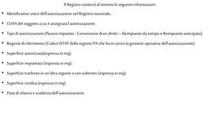 Il Registro conterrà al minimo le seguenti informazioni:
• Identificativo unico dell'autorizzazione nel Registro nazionale;
• CUAA del soggetto a cui èassegnata l'autorizzazione;
• Tipo di autorizzazione (Nuovo impianto - Conversione di ex-diritti – Reimpianto da estirpo oReimpianto anticipato);
• Regione di riferimento (Codice ISTAT della regione/PA cheha in carico la gestione operativa dell'autorizzazione);
• Superficie autorizzata(espressa in mq);
• Superficie impiantata (espressa in mq);
• Superficie trasferita in un'altra regione oconsubentro (espressa in mq);
• Superficie residua (espressa in mq);
• Data di rilascio escadenzadell'autorizzazione;
 