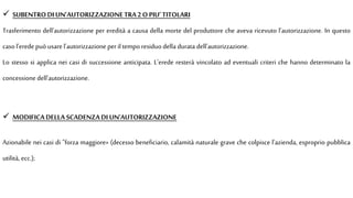  SUBENTRODI UN’AUTORIZZAZIONETRA2 O PIU’TITOLARI
Trasferimento dell'autorizzazione per eredità a causa della morte del produttore che aveva ricevuto l'autorizzazione. In questo
casol'erede può usarel'autorizzazione peril tempo residuo della durata dell'autorizzazione.
Lo stesso si applica nei casi di successione anticipata. L'erede resterà vincolato ad eventuali criteri che hanno determinato la
concessione dell'autorizzazione.
 MODIFICADELLA SCADENZADI UN'AUTORIZZAZIONE
Azionabile nei casi di "forza maggiore» (decesso beneficiario, calamità naturale grave che colpisce l’azienda, esproprio pubblica
utilità, ecc.);
 