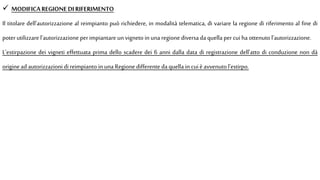  MODIFICAREGIONE DI RIFERIMENTO
Il titolare dell'autorizzazione al reimpianto può richiedere, in modalità telematica, di variare la regione di riferimento al fine di
poter utilizzare l'autorizzazione perimpiantare un vigneto in una regione diversa da quella per cuiha ottenuto l'autorizzazione.
L'estirpazione dei vigneti effettuata prima dello scadere dei 6 anni dalla data di registrazione dell'atto di conduzione non dà
origine ad autorizzazioni di reimpianto in una Regione differente da quella in cuièavvenuto l'estirpo.
 