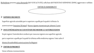 Richiedente presenta unica domanda (dal 15/02 al 31/03), sulla basedel FASCICOLO AZIENDALE (SIAN), aggiornato evalidato
CRITERI DI AMMISIBILITA’
 SUPERFICIRICHIESTE
Superficie agricola aziendale pari o superiore a quella perla quale èrichiesta la
autorizzazione (massimo 50 ettari). Nuovo vigneto mantenuto peralmeno 5anni;
 UNAO PIÙREGIONISU CUIINTENDERICHIEDERE LE AUTORIZZAZIONI
Sepiù regioni, l'azienda devecondurre perciascuna regione una superficie agricola
pari osuperiore a quella perla quale fa richiesta nella medesima regione. Fatto salvo il
divieto di trasferibilità autorizzazione fra Regioni;
 CRITERIDI PRIORITÀ
Vienerichiesto riconoscimento;
 