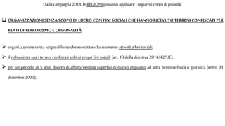 Dalla campagna 2018, le REGIONI possono applicarei seguenti criteri di priorità:
 ORGANIZZAZIONI SENZA SCOPO DI LUCRO CON FINI SOCIALI CHE HANNO RICEVUTO TERRENI CONFISCATI PER
REATIDI TERRORISMOE CRIMINALITÀ
 organizzazione senzascopo di lucro cheesercita esclusivamente attività a fini sociali;
 il richiedente usa i terreni confiscati solo ai propri fini sociali (art. 10 della direttiva 2014/42/UE);
 per un periodo di 5 anni divieto di affitto/vendita superfici di nuovo impianto ad altra persona fisica o giuridica (entro 31
dicembre2030);
 