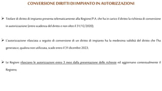  Titolare di diritto di impianto presenta telematicamente alla Regione/P.A. che ha in carico il diritto la richiesta di conversione
in autorizzazione (entro scadenza del diritto enon oltre il 31/12/2020);
 L'autorizzazione rilasciata a seguito di conversione di un diritto di impianto ha la medesima validità del diritto che l'ha
generata e,qualora non utilizzata, scadeentro il 31 dicembre2023;
 Le Regioni rilasciano le autorizzazioni entro 3 mesi dalla presentazione delle richieste ed aggiornano contestualmente il
Registro;
CONVERSIONE DIRITTIDI IMPIANTO IN AUTORIZZAZIONI
 