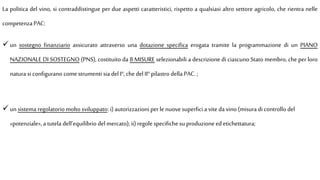 La politica del vino, si contraddistingue per due aspetti caratteristici, rispetto a qualsiasi altro settore agricolo, che rientra nelle
competenza PAC:
 un sostegno finanziario assicurato attraverso una dotazione specifica erogata tramite la programmazione di un PIANO
NAZIONALE DI SOSTEGNO (PNS), costituito da 8 MISURE selezionabili a descrizione di ciascuno Stato membro, che per loro
natura si configurano comestrumenti sia del I°, chedel II° pilastro della PAC. ;
 un sistema regolatorio molto sviluppato: i) autorizzazioni perlenuove superfici a vite da vino (misura di controllo del
«potenziale», a tutela dell’equilibrio del mercato);ii) regole specifiche su produzione edetichettatura;
 