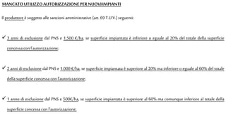 Il produttore èsoggetto alle sanzioni amministrative (art. 69 T.U.V.)seguenti:
 3 anni di esclusione dal PNS e 1.500 €/ha, se superficie impiantata è inferiore o eguale al 20% del totale della superficie
concessa conl'autorizzazione;
 2 anni di esclusione dal PNS e 1.000 €/ha, se superficie impiantata è superiore al 20% ma inferiore o eguale al 60% del totale
della superficie concessa conl'autorizzazione;
 1 anno di esclusione dal PNS e 500€/ha, se superficie impiantata è superiore al 60% ma comunque inferiore al totale della
superficie concessa con l'autorizzazione;
MANCATOUTILIZZOAUTORIZZAZIONEPERNUOVIIMPIANTI
 