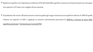  Qualora la superficie non impiantata sia inferiore al5% del totale della superficie concessa con l'autorizzazionema comunque
non superiore a 0,5ettari, non si applica alcuna sanzione;
 AI produttore che rinunci all'autorizzazione concessa qualora gli venga riconosciuta una superficie inferiore al 100% di quella
richiesta ma superiore al 50%, è applicata la sanzione amministrativa pecuniaria di 500€/ha o frazione di ettaro della
superficie autorizzata el’esclusione per 2anni dai PNS;
 