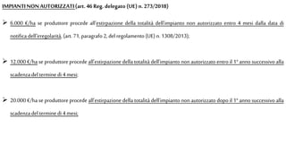 IMPIANTINONAUTORIZZATI(art.46 Reg. delegato (UE) n. 273/2018)
 6.000 €/ha se produttore procede all'estirpazione della totalità dell'impianto non autorizzato entro 4 mesi dalla data di
notifica dell'irregolarità, (art. 71,paragrafo 2, del regolamento (UE)n. 1308/2013);
 12.000 €/ha se produttore procede all'estirpazione della totalità dell'impianto non autorizzato entro il 1° anno successivo alla
scadenza deltermine di 4 mesi;
 20.000 €/ha se produttore procede all'estirpazione della totalità dell'impianto non autorizzato dopo il 1° anno successivo alla
scadenza deltermine di 4 mesi;
 