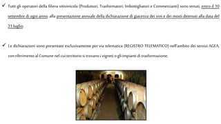  Tutti gli operatori della filiera vitivinicola (Produttori, Trasformatori, Imbottigliatori e Commercianti) sono tenuti, entro il 10
settembre di ogni anno, alla presentazione annuale della dichiarazione di giacenza dei vini e dei mosti detenuti alla data del
31 luglio;
 Le dichiarazioni sono presentate esclusivamente per via telematica (REGISTRO TELEMATICO) nell’ambito dei servizi AGEA,
conriferimento al Comune nel cui territorio si trovano i vigneti ogli impianti di trasformazione;
 