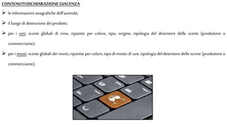  le informazioni anagrafiche dell'azienda;
 il luogo di detenzione dei prodotti;
 per i vini: scorte globali di vino, ripartite per colore, tipo, origine, tipologia del detentore delle scorte (produttore o
commerciante);
 per i mosti: scorte globali dei mosti, ripartite per colore, tipo di mosto di uve, tipologia del detentore delle scorte (produttore o
commerciante);
CONTENUTIDICHIARAZIONEGIACENZA
 