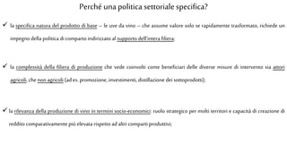 Perché una politica settorialespecifica?
 la specifica natura del prodotto di base – le uve da vino – che assume valore solo se rapidamente trasformato, richiede un
impegno della politica di comparto indirizzato alsupporto dell’intera filiera;
 la complessità della filiera di produzione che vede coinvolti come beneficiari delle diverse misure di intervento sia attori
agricoli, chenon agricoli (ad es.promozione, investimenti, distillazione dei sottoprodotti);
 la rilevanza della produzione di vino in termini socio-economici: ruolo strategico per molti territori e capacità di creazione di
reddito comparativamente più elevata rispetto adaltri comparti produttivi;
 