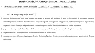 SISTEMA SANZIONATORIO (art. 8 del DM7130 del 25.07.2018)
a) riduzione dell'importo dell'aiuto o del sostegno da versare in relazione alla domanda di aiuto o alla domanda di pagamento interessata
dall'inadempienza o ad ulteriori domande; tuttavia per quanto riguarda il sostegno allo sviluppo rurale, ciò lascia impregiudicata la possibilità di
sospenderel'aiutooil sostegno seèprevedibile che il beneficiariopongarimedioall'inadempienzaentrountermineragionevole;
b) pagamentodiun importocalcolatosulla basedell'ammontaree/o delperiododitempointeressatodall'inadempienzaoentrambi;
c) sospensioneorevoca di un'approvazione,di unriconoscimentoodi un'autorizzazione;
d) mancata concessione del diritto di partecipare al regime di aiuto o alla misura di sostegno oppure ad un'altra misura in questione o del diritto di
beneficiarne;
1. L'INOSSERVANZA SULLA MODALITÀ PRESENTAZIONE ED UTILIZZO REGISTRO TELEMATICO
(Art. 64, parag.4, Reg. (UE) n.1306/13)
 