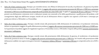 1. Salvo che il fatto costituisca reato, chiunque, pur essendovi tenuto, non effettua le dichiarazioni di raccolta, di produzione e di giacenza di prodotti
vitivinicoli previste, ovvero le effettua in maniera difforme, e' soggetto alla sanzione amministrativa pecuniaria da 300 euro a 3.000 euro, aumentata
nel minimo a 500 euro se la dichiarazione comprende anche prodotti atti a dare DOP o IGP. Si applica la sanzione da 50 euro a 300 euro a chiunque
presenti una dichiarazione contenente errori o indicazioni inesatte non essenziali ai fini della quantificazione e qualificazione del prodotto o del
conseguimento degli aiuti dell'Unione europea, nonché nel caso di dichiarazioni riferite a superfici non superiori a 0,50 ettari e comunque per
produzioniinferiori a100ettolitrioa10 tonnellate;
2. Salvo che il fatto costituisca reato, chiunque, essendo tenuto alla presentazione della dichiarazione di vendemmia e di produzione vitivinicola,
dichiari un quantitativo maggiore di quello effettivamente prodotto e' soggetto alla sanzione amministrativa pecuniaria da 2.000 euro a 10.000 euro.
Seil quantitativo di prodotto oggetto diirregolarità èsuperiorea 10 tonnellateovveroa 100 ettolitri, l'importo dellapredetta sanzione amministrativa
pecuniariae' raddoppiato;
3. Salvo che il fatto costituisca reato, chiunque, essendo tenuto alla presentazione della dichiarazione di giacenza, di vendemmia e di produzione
vitivinicola, presenta la stessa in ritardo e' soggetto alla sanzione amministrativa pecuniaria pari a 1.000 euro. Se il ritardo nella presentazione delle
dichiarazioni suddette non supera trenta giorni lavorativi, la sanzione e' ridotta a 300 euro; èaumentata a 500 euro secomprende anche vini a DOP e
IGP;
(Art. 78, c.1-3, Testo Unico Vino)  si applica RAVVEDIMENTO OPEROSO
 