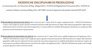 MODIFICHEDISCIPLINARI DI PRODUZIONE
La Commissione UE, con l’attuazione del Reg. delegato (UE) n. 33/2019 ed il Regolamento d’esecuzione (UE) n. 34/2019, ha
sostituito il dettato normativo del Reg. (CE) n. 607/2009, inerenti le disposizioni dei prodotti vitinicoli DOP edIGP
 REGOLAMENTO DELEGATO (UE) 2019/33 della Commissione del 17 ottobre 2018 che integra il regolamento (UE) n. 1308/2013 del Parlamento
europeo e del Consiglio per quanto riguarda le domande di protezione delle denominazioni di origine, delle indicazioni geografiche e delle menzioni
tradizionali nel settore vitivinicolo, la procedura di opposizione, le restrizioni dell'uso, le modifiche del disciplinare di produzione, la cancellazione della
protezionenonchél'etichettaturaelapresentazione
 REGOLAMENTO DI ESECUZIONE (UE) 2019/34 della commissione del 17 ottobre 2018 recante modalità di applicazione del regolamento (UE) n.
1308/2013 del Parlamento europeo e del Consiglio per quanto riguarda le domande di protezione delle denominazioni di origine, delle indicazioni
geografiche e delle menzioni tradizionali nel settore vitivinicolo, la procedura di opposizione, le modifiche del disciplinare di produzione, il registro dei
nomi protetti, la cancellazione della protezione nonché l'uso dei simboli, e del regolamento (UE) n. 1306/2013 del Parlamento europeo e del Consiglio
perquantoriguardaunidoneosistemadicontrolli
 