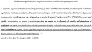 «L'esperienza acquisita con l'applicazione del regolamento (CE) n. 607/2009 ha dimostrato che le procedure vigenti in materia di
registrazione, modifica e cancellazione delle denominazioni di origine o delle indicazioni geografiche dell'Unione o di paesi terzi
possono essere complicate, onerose e dispendiose in termini di tempo. Il regolamento (UE) n. 1308/2013 ha creato vuoti
giuridici, in particolare per quanto riguarda la procedura da seguire per le domande di modifica del disciplinare di
produzione. Le norme procedurali relative alle denominazioni di origine e alle indicazioni geografiche nel settore vitivinicolo
sono contraddittorie rispetto a quelle applicabili ai regimi di qualità nei settori dei prodotti alimentari, delle bevande spiritose e
deiviniaromatizzati, disciplinati daldiritto dell'Unione…..»
(considerando n.2 del Reg.delegato (UE)n. 33/2019)
Perché intervengono modifiche alle procedureinerenti la modifica disciplinari produzione?
 