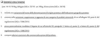  MODIFICADELL’UNIONE
(artt. 14-15-16 Reg. delegato (UE) n. 33/19 - art. 9 Reg.d’esecuzione (UE) n. 34/19)
1. includa una variazione del nomedella denominazione di origine protetta odell'indicazione geografica protetta;
2. consista nella variazione, soppressione o aggiunta di una categoria di prodotti vitivinicoli, di cui all'allegato VII, parte II, del
regolamento (UE) n.1308/2013;
3. possa potenzialmente invalidare il legame di cui all'articolo 93, paragrafo 1, lettera a), punto i), o lettera b), punto i), del
regolamento (UE)n.1308/2013;
4. comporti ulteriori restrizioni alla commercializzazione del prodotto;
 