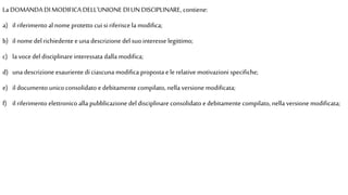 La DOMANDA DI MODIFICA DELL'UNIONE DI UN DISCIPLINARE, contiene:
a) il riferimento al nomeprotetto cui si riferisce la modifica;
b) il nome delrichiedente euna descrizione del suo interesse legittimo;
c) la vocedel disciplinare interessata dalla modifica;
d) una descrizione esauriente diciascuna modifica proposta elerelative motivazioni specifiche;
e) il documento unico consolidato e debitamente compilato, nella versione modificata;
f) il riferimento elettronico alla pubblicazione del disciplinare consolidato edebitamente compilato, nella versione modificata;
 