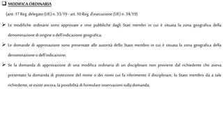  MODIFICAORDINARIA
(artt. 17 Reg.delegato (UE) n. 33/19 - art. 10 Reg. d’esecuzione (UE) n. 34/19)
 Le modifiche ordinarie sono approvate e rese pubbliche dagli Stati membri in cui è situata la zona geografica della
denominazione di origine odell'indicazione geografica;
 Le domande di approvazione sono presentate alle autorità dello Stato membro in cui è situata la zona geografica della
denominazione odell'indicazione;
 Se la domanda di approvazione di una modifica ordinaria di un disciplinare non proviene dal richiedente che aveva
presentato la domanda di protezione del nome o dei nomi cui fa riferimento il disciplinare, lo Stato membro dà a tale
richiedente, seesiste ancora, la possibilità diformulare osservazioni sulla domanda;
 