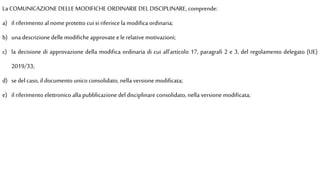 La COMUNICAZIONE DELLE MODIFICHE ORDINARIE DEL DISCIPLINARE, comprende:
a) il riferimento al nomeprotetto cui si riferisce la modifica ordinaria;
b) una descrizione delle modifiche approvate elerelative motivazioni;
c) la decisione di approvazione della modifica ordinaria di cui all'articolo 17, paragrafi 2 e 3, del regolamento delegato (UE)
2019/33;
d) sedel caso, il documento unico consolidato, nella versione modificata;
e) il riferimento elettronico alla pubblicazione del disciplinare consolidato, nella versione modificata;
 