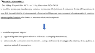 MODIFICATEMPORANEA
(artt. 18 Reg. delegato (UE) n. 33/19 - art. 11 Reg. d’esecuzione (UE) n. 34/19)
Le modifiche temporanee riguardano una variazione temporanea del disciplinare di produzione dovuta dall’imposizione, da
partedelle Autorità Pubbliche,dimisure sanitarie e fitosanitarie obbligatorie e sonomotivate da calamità naturali oda condizioni
metereologiche sfavorevoli ufficialmente riconosciute dalle Autorità competenti
Le modifiche temporanee vengono:
a) approvate epubblicate dagli Stati membriin cui èsituata la zonageografica delimitata;
b) comunicate alla Commissione insieme ai motivi a sostegno delle stesse (entro 30gg); dalla data in cui è resa pubblica la
decisione nazionale di approvazione.
 