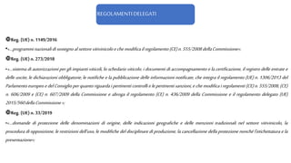 REGOLAMENTI DELEGATI
Reg. (UE)n. 1149/2016
•«…programminazionalidisostegnoalsettorevitivinicoloechemodificailregolamento(CE)n.555/2008dellaCommissione»;
Reg. (UE)n. 273/2018
•«…sistema di autorizzazioni per gli impianti viticoli, lo schedario viticolo, i documenti di accompagnamento e la certificazione, il registro delle entrate e
delle uscite, le dichiarazioni obbligatorie, le notifiche e la pubblicazione delle informazioni notificate, che integra il regolamento (UE) n. 1306/2013 del
Parlamento europeoedelConsiglioperquantoriguardaipertinenticontrollielepertinentisanzioni, echemodifica iregolamenti (CE)n.555/2008,(CE)
n. 606/2009 e (CE) n. 607/2009 della Commissione e abroga il regolamento (CE) n. 436/2009 della Commissione e il regolamento delegato (UE)
2015/560dellaCommissione»;
Reg. (UE)n. 33/2019
•«…domande di protezione delle denominazioni di origine, delle indicazioni geografiche e delle menzioni tradizionali nel settore vitivinicolo, la
procedura di opposizione, le restrizioni dell'uso, le modifiche del disciplinare di produzione, la cancellazione della protezione nonché l'etichettatura e la
presentazione»;
 