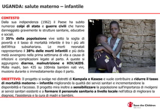CONTESTO Dalla sua indipendenza (1962) il Paese ha subito numerosi  colpi di stato  e  guerre civili  che hanno danneggiato gravemente le strutture sanitarie, educative e sociali.  Il  35%   della popolazione  vive sotto la soglia di povertà e il tasso di mortalità infantile è tra i più alti dell’Africa subsahariana. Le morti neonatali rappresentano il  38% delle morti infantili  e più della metà avvengono nella prima settimana di vita a causa di infezioni e complicazioni legate al parto. A queste si aggiungono  diarrea ,  malnutrizione e HIV/AIDS . Molte madri, ben 435 su 100mila bambini nati vivi, muoiono durante o immediatamente dopo il parto. UGANDA: salute materno – infantile OBIETTIVO:  Il progetto si svolge nei distretti di  Kampala e Kasese  e vuole contribuire a  ridurre il tasso di mortalità materno – infantile  migliorando la qualità dei servizi sanitari e incrementandone la disponibilità e l’accesso. Il progetto mira inoltre a  sensibilizzare  la popolazione sull’importanza di rivolgersi ai servizi sanitari esistenti e a  formare il personale sanitario a livello locale  nell’ottica di migliorare la diagnosi, l’assistenza e la cura di madri e bambini. 
