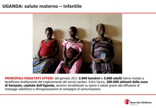 UGANDA: salute materno – infantile PRINCIPALI RISULTATI ATTESI:  dal gennaio 2011  2.000 bambini  e  3.000 adulti  hanno iniziato a beneficiare direttamente del miglioramento dei servizi sanitari. Entro l’anno,  200.000 abitanti della zona di Kampala, capitale dell’Uganda,  saranno sensibilizzati su igiene e salute grazie alla diffusione di messaggi radiofonici e all’organizzazione di campagne di comunicazione.  