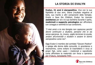 Evalyn, 21 anni è  sieropositiva . Vive con la sua figlioletta di due anni, Diana (risultata negativa al test), suo marito e altri componenti della famiglia. Grazie a Save the Children, Evalyn ha ricevuto  assistenza  per sè e la sua bambina durante il parto,  medicinali e supporto psicologico  per affrontare con coraggio e serenità la sua condizione.  “ I miei amici e la mia famiglia non capiscono perchè dovrei continuare a studiare, pensano che io sia senza speranza. Io, invece, voglio termirare la scuola, andare all’università e studiare e aiutare le donne sieropositive come me”.  Oggi Evalyn è membro del comitato “Giovani Positive” e spiega alle donne della comunità, in gravidanza e neomamme, come evitare di trasmettere il virus ai propri figli, come usare i medicinali e soprattutto come affrontare la maternità con forza e speranza per il futuro, nonostante l’HIV. LA STORIA DI EVALYN  