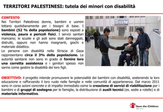 CONTESTO Nei Territori Palestinesi donne, bambini e uomini lottano quotidianamente per i bisogni di base. I  bambini (52 % della popolazione)  sono esposti a  violenza, paura e pericoli fisici . I servizi sanitari mancano; le scuole e gli asili sono stati danneggiati, distrutti, oppure non hanno insegnanti, giochi e materiale didattico. Le persone con disabilità nella Striscia di Gaza rappresentano  circa il 3% della popolazione.  Le autorità sanitarie non sono in grado di  fornire loro una corretta assistenza  e i genitori spesso non sanno come gestire la disabilità dei loro figli.  TERRITORI PALESTINESI: tutela dei minori con disabilità OBIETTIVO:  il progetto intende promuovere le potenzialità dei bambini con disabilità, sostenendo la loro educazione e rafforzando il loro ruolo nelle famiglie e nelle comunità di appartenenza. Dal marzo 2011 sono in corso azioni concrete e di impatto immediato come la  creazione di servizi di riabilitazione  per i bambini e di  gruppi di sostegno  per le famiglie, la distribuzione di  ausili tecnici  (es. sedie a rotelle) e di  materiale informativo . 