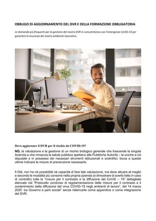 OBBLIGO DI AGGIORNAMENTO DEL DVR E DELLA FORMAZIONE OBBLIGATORIA
Le domande più frequenti per la gestione del nostro DVR in concomitanza con l'emergenza CoViD-19 per
garantire la sicurezza del nostro ambiente lavorativo.
Devo aggiornare il DVR per il rischio da COVID-19?
NO, la valutazione e la gestione di un rischio biologico generale che trascende la singola
Azienda e che minaccia la salute pubblica spettano alle Pubbliche Autorità – le uniche a ciò
deputate e in possesso dei necessari strumenti istituzionali e scientifici; tocca a queste
ultime indicare le misure di prevenzione necessarie.
Il DdL non ha né possibilità né capacità di fare tale valutazione, ma deve attuare al meglio
e secondo le modalità più consone nella propria azienda (e dimostrare di averlo fatto in caso
di controllo) tutte le “misure per il contrasto e la diffusione del CoViD – 19” dettagliate
elencate nel “Protocollo condiviso di regolamentazione delle misure per il contrasto e il
contenimento della diffusione del virus COVID-19 negli ambienti di lavoro”, del 14 marzo
2020 tra Governo e parti sociali” senza rielencarle come appendice o come integrazione
del DVR.
 