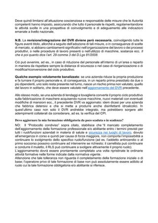 Deve quindi limitarsi all’attuazione coscienziosa e responsabile delle misure che le Autorità
competenti hanno imposto, assicurando che tutto il personale le rispetti, regolamentandone
le attività svolte in una prospettiva di coinvolgimento e di adeguamento alle indicazioni
emanate a livello nazionale.
N.B. La revisione/integrazione del DVR diviene però necessaria, coinvolgendo tutte le
figure aventi titolo, allorché a seguito dell’adozione di tali misure, o in conseguenze di scelte
di mercato, si abbiano cambiamenti significativi nell’organizzazione del lavoro o dei processi
produttivi, o nelle procedure di lavoro presenti o nell’utilizzo di macchine, sostanze ecc. Il
che è poi quanto dice l’art. 29 comma 3 del D.Lgs 81/2008.
Ciò può avvenire, ad es., in caso di riduzione del personale all’interno di un’area o reparto
in maniera da rispettare sempre la distanza di sicurezza o nel caso di riorganizzazione o di
modifica/riconversione del ciclo produttivo.
Qualche esempio volutamente banalizzato: se una azienda riduce la propria produzione
e fa turnare il proprio personale e, di conseguenza, in un reparto prima presidiato da due o
più dipendenti, uno solo resta presente nel turno, nasce un rischio prima non valutato, quello
del lavoro in solitario, che deve essere valutato nell’aggiornamento del DVR precedente.
Allo stesso modo, se una azienda di tendaggi e tovaglieria converte il proprio ciclo produttivo
sulla fabbricazione di maschere acquisendo nuove macchine, nuovi materiali con eventuali
modifiche di mansioni ecc., il precedente DVR va aggiornato: idem dicasi per una azienda
che fabbrica detersivi e che si mette a produrre anche disinfettanti idroalcolici. In
quest’ultimo caso non solo il DVR andrebbe integrato, ma potrebbero sorgere altri
adempimenti collaterali da considerare, ad es. la verifica del CPI.
Devo aggiornare la mia formazione obbligatoria da poco scaduta o in scadenza?
NO: ll “Protocollo condiviso” sopra citato, stabilisce che “Il mancato completamento
dell’aggiornamento della formazione professionale e/o abilitante entro i termini previsti per
tutti i ruoli/funzioni aziendali in materia di salute e sicurezza nei luoghi di lavoro, dovuto
all’emergenza in corso e quindi per causa di forza maggiore, non comporta l’impossibilità a
continuare lo svolgimento dello specifico ruolo/funzione (ad es. l’addetto antincendio o al
primo soccorso possono continuare ad intervenire se richiesto; il carrellista può continuare
a condurre il muletto, il RLS può continuare a svolgere attivamente il proprio ruolo).
L’aggiornamento dovrà essere prontamente completato una volta ripristinate le ordinarie
attività formative nelle forme indicate dalla normativa vigente.
Attenzione che tale tolleranza non riguarda il completamento della formazione iniziale o di
base; l’operatore privo di tale formazione di base non può assolutamente essere adibito al
ruolo cui la tale formazione obbligatoria e/o abilitante si riferisce.
 
