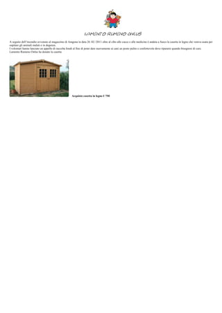 Lamento Rumeno Onlus
A seguito dell’incendio avvenuto al magazzino di Aragona in data 26 /02 /2011 oltre al cibo alle cucce e alle medicine è andata a fuoco la casetta in legno che veniva usata per
ospitare gli animali malati o in degenza.
I volontari hanno lanciato un appello di raccolta fondi al fine di poter dare nuovamente ai cani un posto pulito e confortevole dove ripararsi quando bisognosi di cure.
Lamento Rumeno Onlus ha donato la casetta




                                                     Acquisto casetta in legno € 750
 