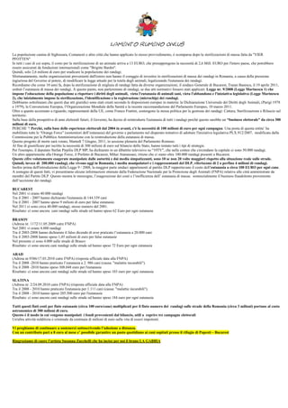 Lamento Rumeno Onlus
La popolazione canina di Sighisoara, Comanesti e altre città che hanno applicato lo stesso provvedimento, è scomparsa dopo la sterilizzazioni di massa fatta da "VIER
PFOTTEN"
In tutti i casi di cui sopra, il costo per la sterilizzazione di un animale arriva a 13 EURO, che presuppongono la necessità di 2,6 Mill. EURO per l'intero paese, che potrebbero
essere assicurati da fondazioni internazionali come "Brigitte Bardot".
Quindi, solo 2,6 milioni di euro per sradicare la popolazione dei randagi.
Sfortunatamente, molte organizzazioni provenienti dall'estero non hanno il coraggio di investire in sterilizzazioni di massa dei randagi in Romania, a causa della pressione
ingiuriosa del Governo al potere, di modificare la legge attuale per la tutela degli animali, legalizzando l'eutanasia dei randagi.
Ricordiamo che come 10 anni fa, dopo la sterilizzazione di migliaia di randagi fatta da diverse organizzazioni, il sindaco Generale di Bucarest, Traian Basescu, il 19 aprile 2011,
ordinò l’eutanasia di massa dei randagi. A questo punto, non parleremmo di randagi, se due atti normativi fossero stati applicati: Legge nr. 9/2008 (Legge Marinescu 1) che
impone l'educazione della popolazione a rispettare i diritti degli animali, vieta l'eutanasia di animali sani, vieta l'abbandono e l'iniziativa legislativa (Legge Marinescu
2), che inizialmente impose la sterilizzazione, l'identificazione e la registrazione (microchip) dei randagi.
Dobbiamo sottolineare che questi due atti giuridici sono stati creati secondo le disposizioni europee in materia: la Dichiarazione Universale dei Diritti degli Animali, (Parigi 1978
e 1979), la Convenzione Europea, l’Organizzazione Mondiale della Sanità e la recente raccomandazione del Parlamento Europeo, 10 marzo 2011.
Oltre a quanto accennato a riguardo, rappresentanti della UE, come Franco Frattini, sostengono la stessa politica per la gestione dei randagi: Cattura, Sterilizzazione e Rilascio sul
territorio.
Sulla base della prospettiva di anni elettorali futuri, il Governo, ha deciso di reintrodurre l'eutanasia di tutti i randagi perché questo sarebbe un “business elettorale" da circa 300
milioni di euro.
PERCHE '? Perché, sulla base delle esperienze elettorali dal 2004 in avanti, c'è la necessità di 100 milioni di euro per ogni campagna. Una posta di questa entita’ ha
mobilitato tutte le “Orange Force” (sostenitori dell’eutanasia) del governo e parlamento nel disperato tentativo di adottare l'iniziativa legislativa PLX.912/2007, modificata dalla
Commissione per la Pubblica Amministrazione con la reintroduzione della eutanasia di massa.
Questo progetto di morte sarà votato, Martedì 7 Giugno, 2011, in sessione plenaria del Parlamento Romeno.
Al fine di giustificare per iscritto la necessità di 300 milioni di euro sul bilancio dello Stato, hanno tentato tutti i tipi di strategie.
Per l'esempio, il deputato Stefan Pirpiliu DLP MP, ha dichiarato in un dibattito televisivo su "10TV", che nelle contee che circondano la capitale ci sono 50.000 randagi.
Un altro appartenente alla Orange Force, il Prefetto di Bucarest, Mihai Atanasoaei, ritiene che ci siano oltre 100.000 randagi presenti a Bucarest.
Queste cifre volutamente esagerate manipolate dalle autorità e dai media simpatizzanti, sono 10 se non 20 volte maggiori rispetto alla situazione reale sulle strade.
Quindi, invece di 200.000 randagi, che vivono oggi in Romania, i media manipolatori e i rappresentanti del DLP, riferiscono di 2 o perfino 4 milioni di randagi.
Inoltre prima dell'introduzione della Legge 9 / 2008, la maggior parte sindaci appartenenti al partito DLP rapportavano il costo dell'eutanasia a circa 100 EURO per ogni cane.
A sostegno di questi fatti, vi presentiamo alcune informazioni ottenute dalla Federazione Nazionale per la Protezione degli Animali (FNPA) relative alle città amministrate da
membri del Partito DLP. Questo mostra le menzogne, l’esagerazione dei costi e l’inefficienza dell’ eutanasia di massa: sostanzialmente il business fraudolento proveniente
dall’uccisione dei randagi.

BUCAREST
Nel 2001 vi erano 40.000 randagi
Tra il 2001 - 2007 hanno dichiarato l'eutanasia di 144.339 cani
Tra il 2001 - 2007 hanno speso 9 milioni di euro per false eutanasie.
Nel 2011 ci sono circa 40.000 randagi, stesso numero del 2001.
Risultato: ci sono ancora cani randagi sulle strade ed hanno speso 62 Euro per ogni eutanasia

BRASOV
(Adresa nr. 1172/11.05.2009 catre FNPA)
Nel 2001 vi erano 4.000 randagi
Tra il 2003-2008 hanno dichiarato il falso dicendo di aver praticato l’eutanasia a 20.000 cani
Tra il 2003-2008 hanno speso 1,45 milioni di euro per false eutanasie
Nel presente ci sono 4.000 sulle strade di Brasov
Risultato: ci sono ancora cani randagi sulle strade ed hanno speso 72 Euro per ogni eutanasia

ARAD
(Adresa nr.9386/17.03.2010 catre FNPA) (risposta ufficiale data alla FNPA)
Tra il 2008 -2010 hanno praticato l’eutanasia a 2. 986 cani (causa: "malattie incurabili").
Tra il 2008 -2010 hanno speso 308.048 euro per l'eutanasia
Risultato: ci sono ancora cani randagi sulle strade ed hanno speso 103 euro per ogni eutanasia

SLATINA
(Adresa nr. 2/24.09.2010 catre FNPA) (risposta ufficiale data alla FNPA)
Tra il 2008 - 2010 hanno praticato l'eutanasia per 1.111 cani (causa: "malattie incurabili").
Tra il 2008 - 2010 hanno speso 205.500 euro per l'eutanasia
Risultato: ci sono ancora cani randagi sulle strade ed hanno speso 184 euro per ogni eutanasia

Tutti questi finti costi per finte eutanasie (circa 100 euro/cane) moltiplicati per il finto numero dei randagi sulle strade della Romania (circa 3 milioni) portano al costo
astronomico di 300 milioni di euro.
Questo è il modo in cui vengono manipolati i fondi provenienti dal bilancio, utili a coprire tre campagne elettorali
Un'altra attività redditizia e criminale da centinaia di milioni di euro sulla vita di esseri impotenti.

Vi preghiamo di continuare a sostenerci sottoscrivendo l’adozione a distanza.
Con un contributo pari a 8 euro al mese e’ possibile garantire un pasto quotidiano ai cani ospitati presso il rifugio di Popesti – Bucarest

Ringraziamo di cuore l’artista Susanna Zucchelli che ha inciso per noi il brano LA GABBIA
 
